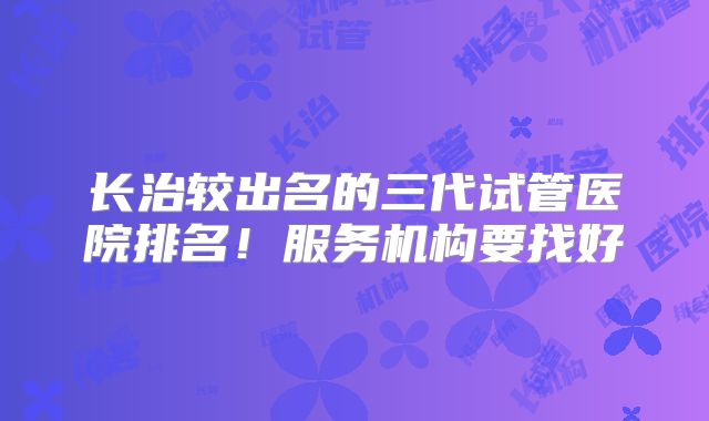 长治较出名的三代试管医院排名！服务机构要找好