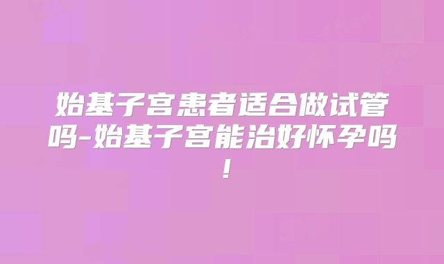 始基子宫患者适合做试管吗-始基子宫能治好怀孕吗！