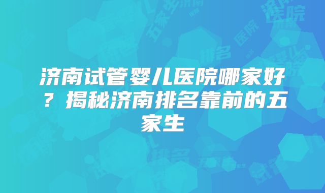 济南试管婴儿医院哪家好?揭秘济南排名靠前的五家生