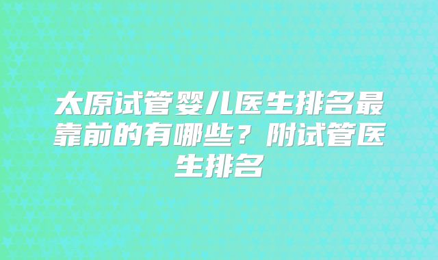 太原试管婴儿医生排名最靠前的有哪些?附试管医生排名