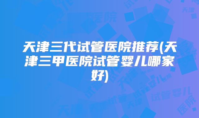 天津三代试管医院推荐(天津三甲医院试管婴儿哪家好)