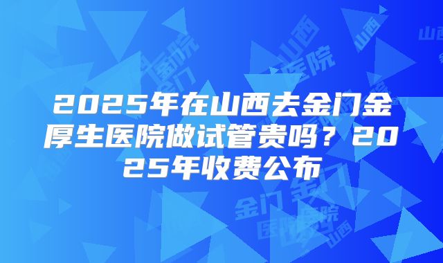 2025年在山西去金门金厚生医院做试管贵吗?2025年收费公布