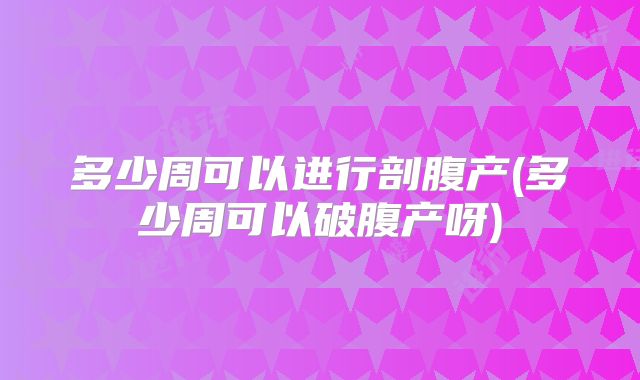 多少周可以进行剖腹产(多少周可以破腹产呀)
