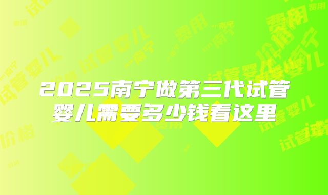 2025南宁做第三代试管婴儿需要多少钱看这里