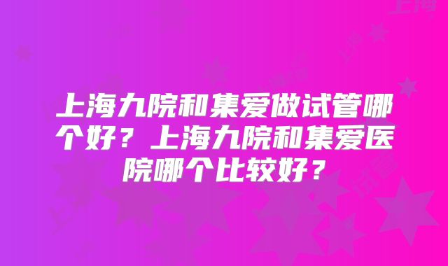 上海九院和集爱做试管哪个好？上海九院和集爱医院哪个比较好？