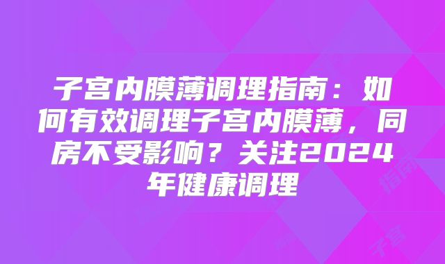 子宫内膜薄调理指南:如何有效调理子宫内膜薄,同房不受影响?关注2024年健康调理