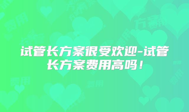 试管长方案很受欢迎-试管长方案费用高吗！