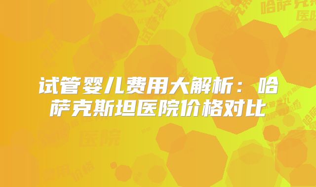 试管婴儿费用大解析：哈萨克斯坦医院价格对比