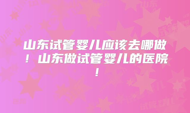 山东试管婴儿应该去哪做!山东做试管婴儿的医院!