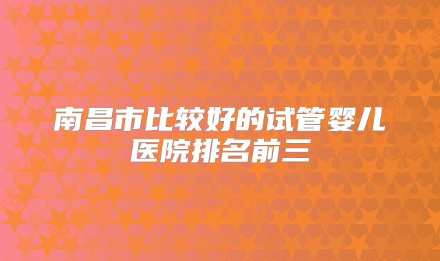 南昌市比较好的试管婴儿医院排名前三