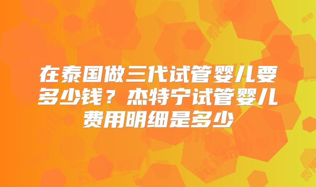 在泰国做三代试管婴儿要多少钱？杰特宁试管婴儿费用明细是多少
