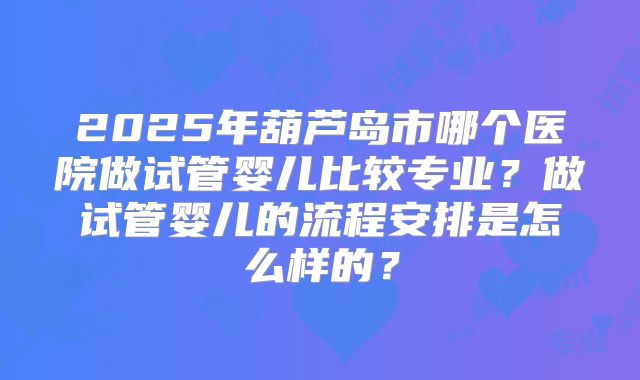 2025年葫芦岛市哪个医院做试管婴儿比较专业？做试管婴儿的流程安排是怎么样的？