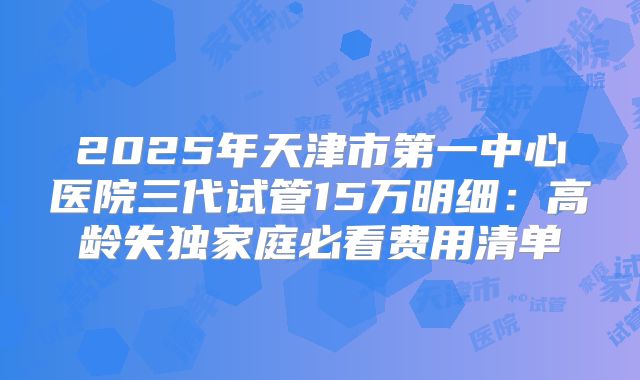 2025年天津市第一中心医院三代试管15万明细：高龄失独家庭必看费用清单