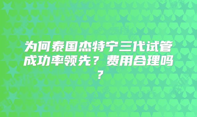 为何泰国杰特宁三代试管成功率领先？费用合理吗？
