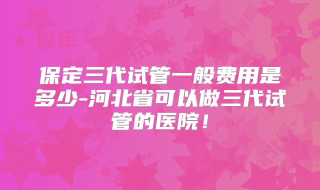 保定三代试管一般费用是多少-河北省可以做三代试管的医院！