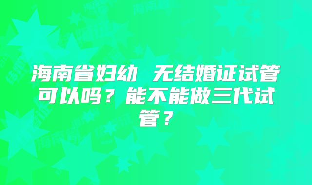 海南省妇幼 无结婚证试管可以吗?能不能做三代试管?