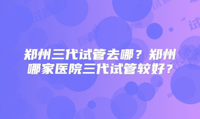 郑州三代试管去哪?郑州哪家医院三代试管较好?