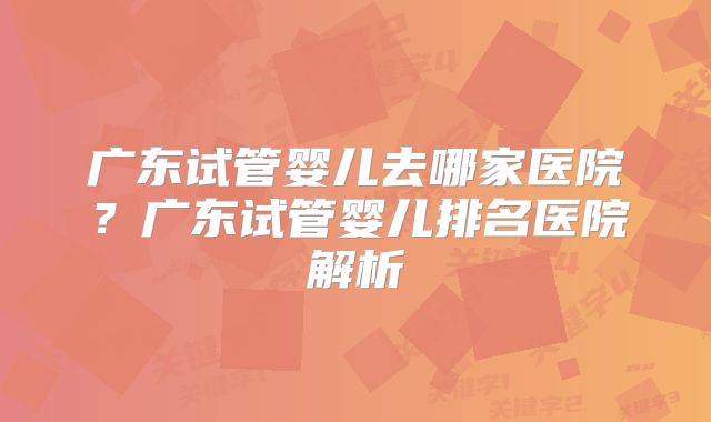 广东试管婴儿去哪家医院?广东试管婴儿排名医院解析