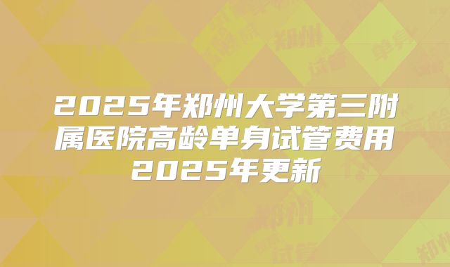 2025年郑州大学第三附属医院高龄单身试管费用2025年更新