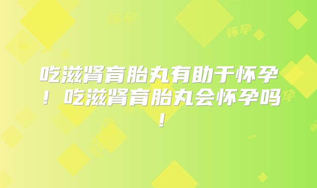 吃滋肾育胎丸有助于怀孕!吃滋肾育胎丸会怀孕吗!