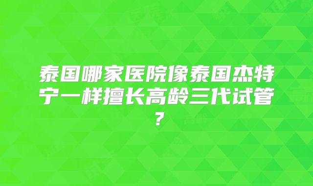 泰国哪家医院像泰国杰特宁一样擅长高龄三代试管？