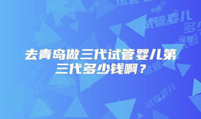 去青岛做三代试管婴儿第三代多少钱啊？