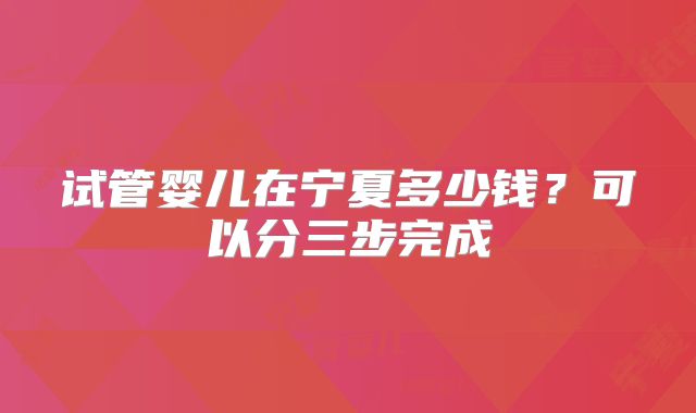 试管婴儿在宁夏多少钱？可以分三步完成