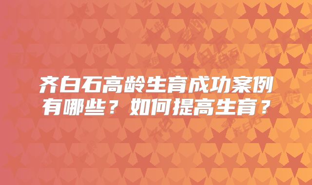 齐白石高龄生育成功案例有哪些?如何提高生育?