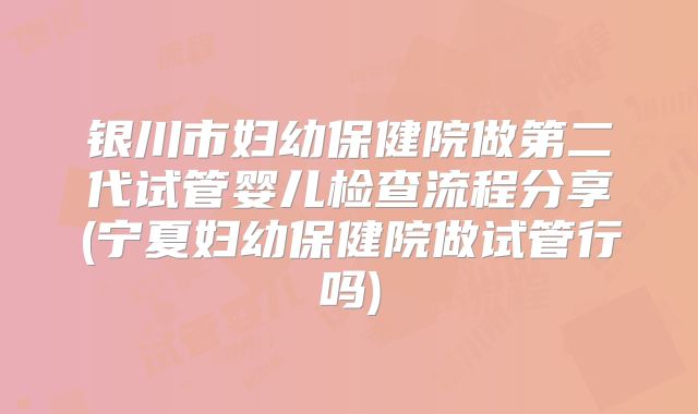 银川市妇幼保健院做第二代试管婴儿检查流程分享(宁夏妇幼保健院做试管行吗)