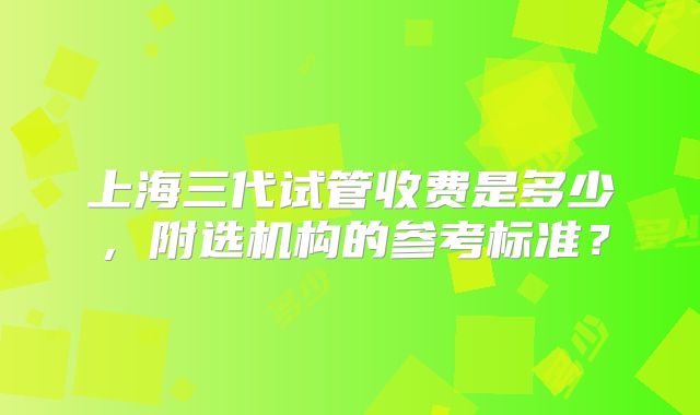 上海三代试管收费是多少，附选机构的参考标准？