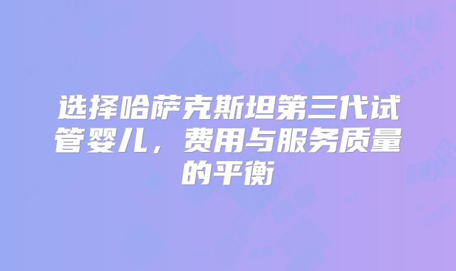 选择哈萨克斯坦第三代试管婴儿，费用与服务质量的平衡