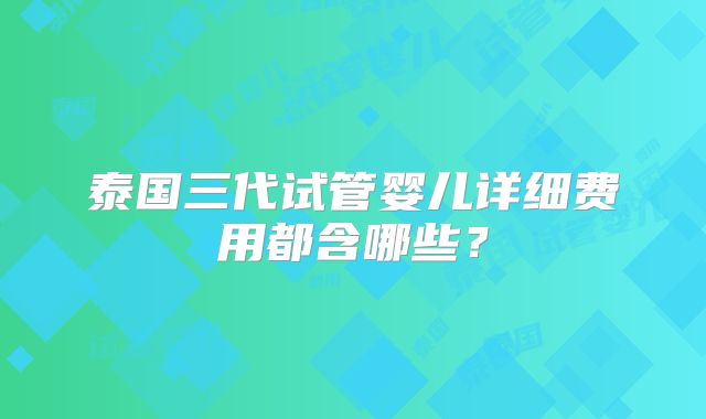 泰国三代试管婴儿详细费用都含哪些？
