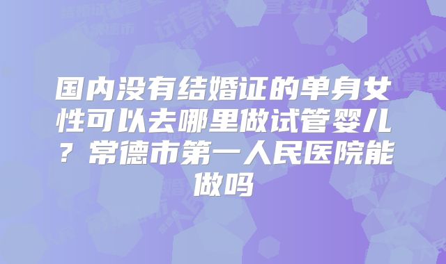国内没有结婚证的单身女性可以去哪里做试管婴儿？常德市第一人民医院能做吗
