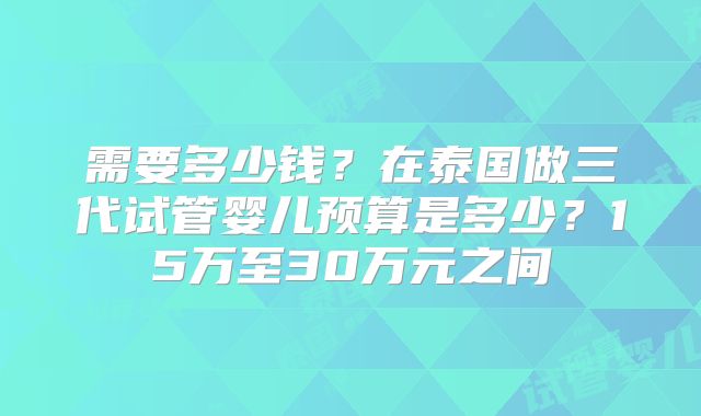需要多少钱？在泰国做三代试管婴儿预算是多少？15万至30万元之间