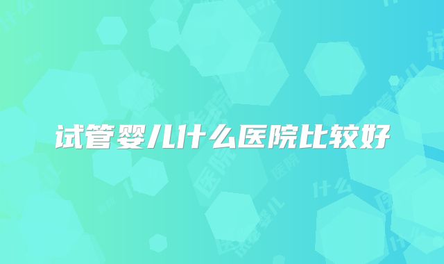 试管婴儿什么医院比较好