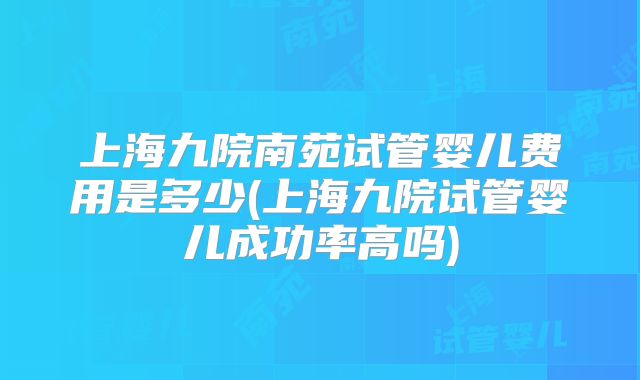上海九院南苑试管婴儿费用是多少(上海九院试管婴儿成功率高吗)