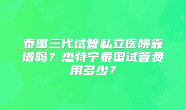 泰国三代试管私立医院靠谱吗?杰特宁泰国试管费用多少?