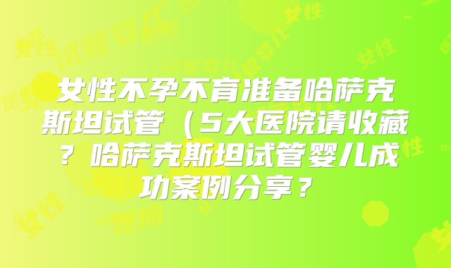 女性不孕不育准备哈萨克斯坦试管（5大医院请收藏？哈萨克斯坦试管婴儿成功案例分享？