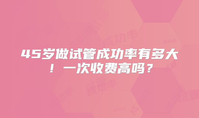 45岁做试管成功率有多大！一次收费高吗？