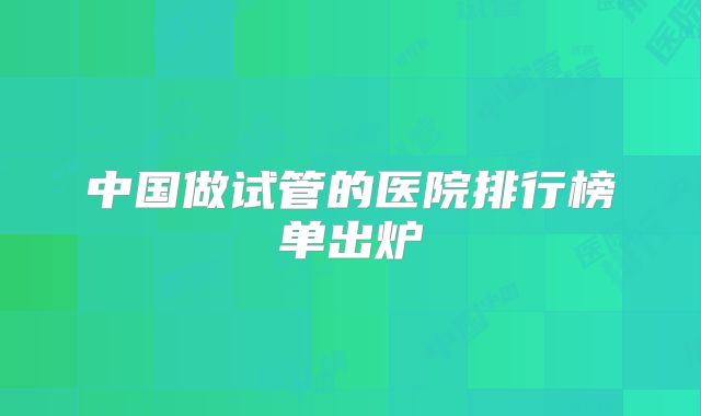 中国做试管的医院排行榜单出炉