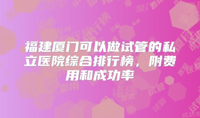 福建厦门可以做试管的私立医院综合排行榜，附费用和成功率