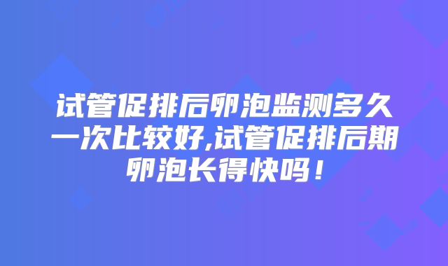 试管促排后卵泡监测多久一次比较好,试管促排后期卵泡长得快吗!