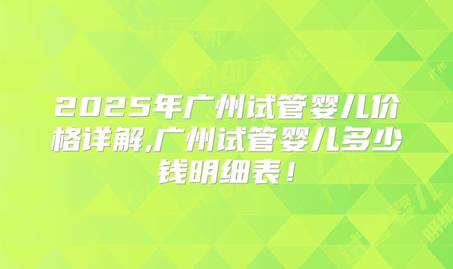 2025年广州试管婴儿价格详解,广州试管婴儿多少钱明细表！
