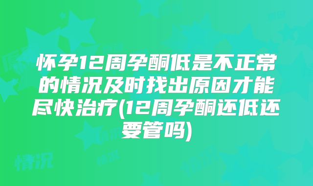 怀孕12周孕酮低是不正常的情况及时找出原因才能尽快治疗(12周孕酮还低还要管吗)