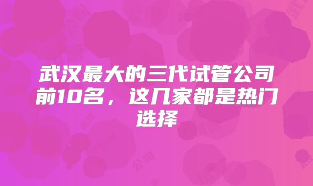 武汉最大的三代试管公司前10名，这几家都是热门选择