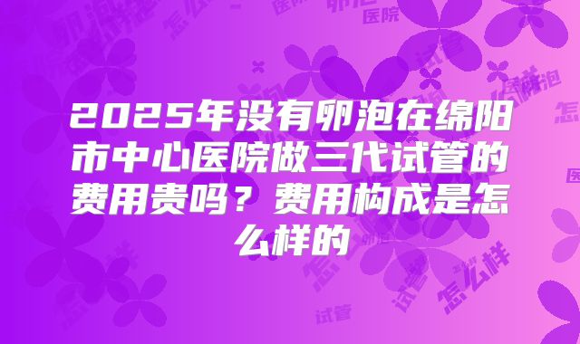 2025年没有卵泡在绵阳市中心医院做三代试管的费用贵吗？费用构成是怎么样的