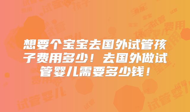 想要个宝宝去国外试管孩子费用多少!去国外做试管婴儿需要多少钱!