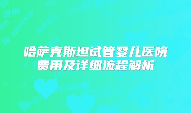 哈萨克斯坦试管婴儿医院费用及详细流程解析