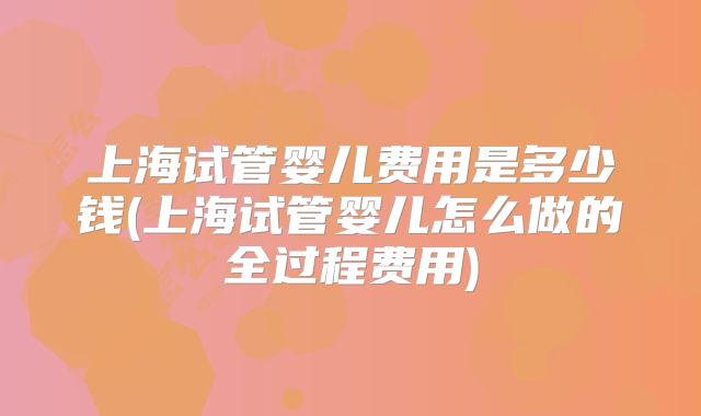 上海试管婴儿费用是多少钱(上海试管婴儿怎么做的全过程费用)