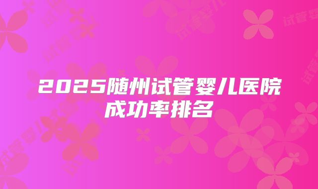 2025随州试管婴儿医院成功率排名